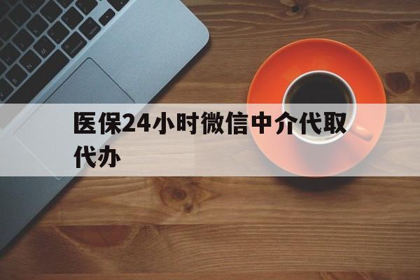 淮北医保24小时微信中介代取代办(医保24小时微信中介代取代办可靠吗)