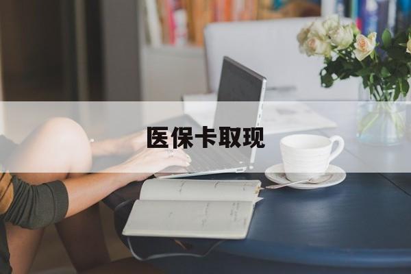 淮北医保卡取现(医保卡取现金去哪里取)