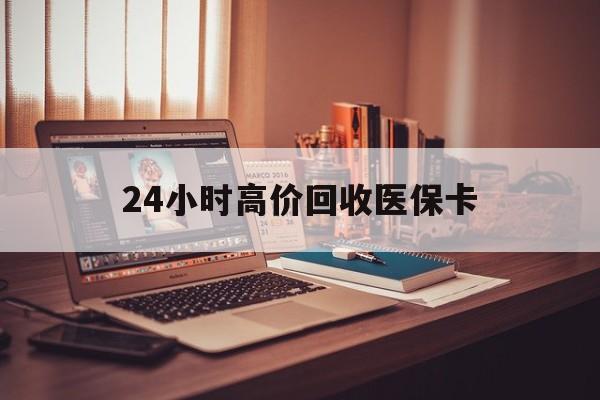 淮北24小时高价回收医保卡(24小时高价回收医保卡怎么操作)