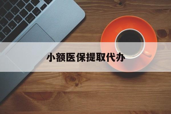 淮北小额医保提取代办(小额医保提取代办流程)