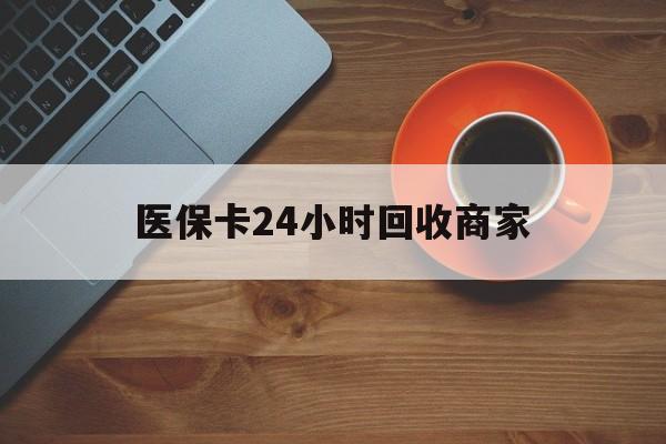 淮北医保卡24小时回收商家(医保卡24小时回收商家怎么操作)