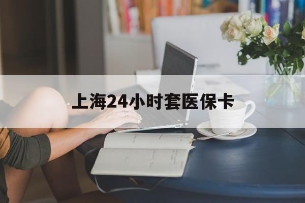 淮北上海24小时套医保卡(上海套医保卡一般几个点)