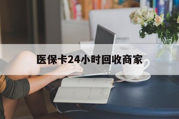 淮北医保卡24小时回收商家(高价回收医保卡联系方式)