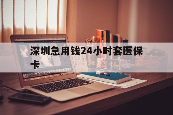 淮北深圳急用钱24小时套医保卡(深圳急用钱套医保卡联系方式)