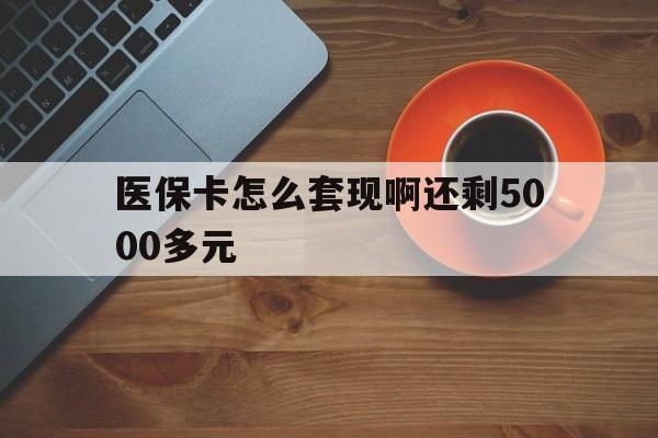 淮北医保卡怎么套现啊还剩5000多元(医保卡咋套现)